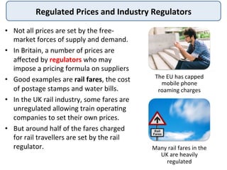 Regulated	
  Prices	
  and	
  Industry	
  Regulators	
  
•  Not	
  all	
  prices	
  are	
  set	
  by	
  the	
  free-­‐
market	
  forces	
  of	
  supply	
  and	
  demand.	
  	
  
•  In	
  Britain,	
  a	
  number	
  of	
  prices	
  are	
  
aﬀected	
  by	
  regulators	
  who	
  may	
  
impose	
  a	
  pricing	
  formula	
  on	
  suppliers	
  
•  Good	
  examples	
  are	
  rail	
  fares,	
  the	
  cost	
  
of	
  postage	
  stamps	
  and	
  water	
  bills.	
  
•  In	
  the	
  UK	
  rail	
  industry,	
  some	
  fares	
  are	
  
unregulated	
  allowing	
  train	
  opera@ng	
  
companies	
  to	
  set	
  their	
  own	
  prices.	
  	
  
•  But	
  around	
  half	
  of	
  the	
  fares	
  charged	
  
for	
  rail	
  travellers	
  are	
  set	
  by	
  the	
  rail	
  
regulator.	
  	
  
The	
  EU	
  has	
  capped	
  
mobile	
  phone	
  
roaming	
  charges	
  
Many	
  rail	
  fares	
  in	
  the	
  
UK	
  are	
  heavily	
  
regulated	
  
 