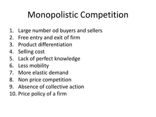 Monopolistic Competition
1. Large number od buyers and sellers
2. Free entry and exit of firm
3. Product differentiation
4. Selling cost
5. Lack of perfect knowledge
6. Less mobility
7. More elastic demand
8. Non price competition
9. Absence of collective action
10. Price policy of a firm
 