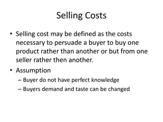 Selling Costs
• Selling cost may be defined as the costs
necessary to persuade a buyer to buy one
product rather than another or but from one
seller rather then another.
• Assumption
– Buyer do not have perfect knowledge
– Buyers demand and taste can be changed
 