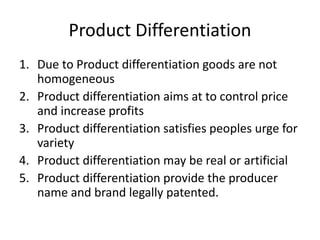 Product Differentiation
1. Due to Product differentiation goods are not
homogeneous
2. Product differentiation aims at to control price
and increase profits
3. Product differentiation satisfies peoples urge for
variety
4. Product differentiation may be real or artificial
5. Product differentiation provide the producer
name and brand legally patented.
 