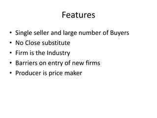 Features
• Single seller and large number of Buyers
• No Close substitute
• Firm is the Industry
• Barriers on entry of new firms
• Producer is price maker
 