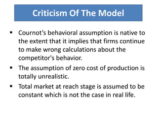 Criticism Of The Model
 Cournot’s behavioral assumption is native to
the extent that it implies that firms continue
to make wrong calculations about the
competitor's behavior.
 The assumption of zero cost of production is
totally unrealistic.
 Total market at reach stage is assumed to be
constant which is not the case in real life.
 