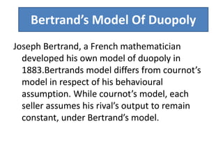 Bertrand’s Model Of Duopoly
Joseph Bertrand, a French mathematician
developed his own model of duopoly in
1883.Bertrands model differs from cournot’s
model in respect of his behavioural
assumption. While cournot’s model, each
seller assumes his rival’s output to remain
constant, under Bertrand’s model.
 