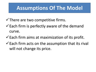 Assumptions Of The Model
There are two competitive firms.
Each firm is perfectly aware of the demand
curve.
Each firm aims at maximization of its profit.
Each firm acts on the assumption that its rival
will not change its price.
 