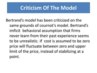 Criticism Of The Model
Bertrand’s model has been criticized on the
same grounds of cournot’s model. Bertrand’s
imficit behavioral assumption that firms
never learn from their past experience seems
to be unrealistic. If cost is assumed to be zero
price will fluctuate between zero and upper
limit of the price, instead of stabilizing at a
point.
 