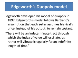 Edgeworth’s Duopoly model
Edgeworth developed his model of duopoly in
1897. Edgeworth’s model follows Bertrand’s
assumption that each seller assumes his rival’s
price, instead of his output, to remain costant.
“There will be an indeterminate tract through
which the index of value will oscillate, or,
rather will vibrate irregularly for an indefinite
length of time.”
 