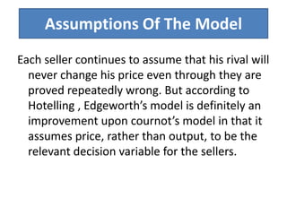 Assumptions Of The Model
Each seller continues to assume that his rival will
never change his price even through they are
proved repeatedly wrong. But according to
Hotelling , Edgeworth’s model is definitely an
improvement upon cournot’s model in that it
assumes price, rather than output, to be the
relevant decision variable for the sellers.
 