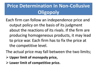 Price Determination In Non-Collusive
Oligopoly
Each firm can follow an independence price and
output policy on the basis of its judgment
about the reactions of its rivals. If the firm are
producing homogeneous products, it may lead
to price war. Each firm has to fix the price at
the competitive level.
The actual price may fall between the two limits;
 Upper limit of monopoly price,
 Lower limit of competitive price.
 