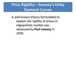 Price Rigidity – Sweezy’s kinky
Demand Curves
A well known theory formulated to
explain the rigidity of prices in
oligopolistic market was
advanced by Paul sweezy in
1939.
 