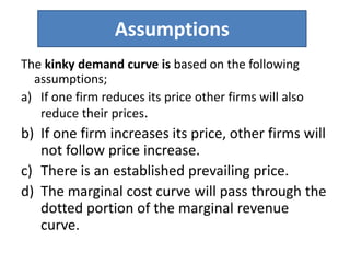 Assumptions
The kinky demand curve is based on the following
assumptions;
a) If one firm reduces its price other firms will also
reduce their prices.
b) If one firm increases its price, other firms will
not follow price increase.
c) There is an established prevailing price.
d) The marginal cost curve will pass through the
dotted portion of the marginal revenue
curve.
 