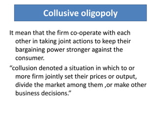 Collusive oligopoly
It mean that the firm co-operate with each
other in taking joint actions to keep their
bargaining power stronger against the
consumer.
“collusion denoted a situation in which to or
more firm jointly set their prices or output,
divide the market among them ,or make other
business decisions.”
 
