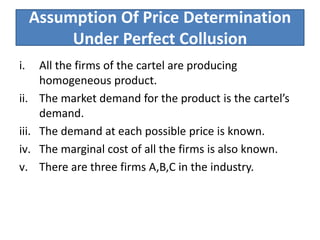 Assumption Of Price Determination
Under Perfect Collusion
i. All the firms of the cartel are producing
homogeneous product.
ii. The market demand for the product is the cartel’s
demand.
iii. The demand at each possible price is known.
iv. The marginal cost of all the firms is also known.
v. There are three firms A,B,C in the industry.
 