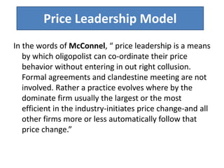 Price Leadership Model
In the words of McConnel, “ price leadership is a means
by which oligopolist can co-ordinate their price
behavior without entering in out right collusion.
Formal agreements and clandestine meeting are not
involved. Rather a practice evolves where by the
dominate firm usually the largest or the most
efficient in the industry-initiates price change-and all
other firms more or less automatically follow that
price change.”
 