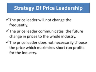 Strategy Of Price Leadership
The price leader will not change the
frequently.
The price leader communicates the future
change in prices to the whole industry.
The price leader does not necessarily choose
the price which maximizes short run profits
for the industry.
 