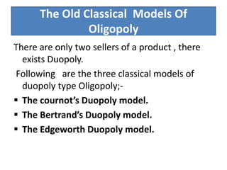 The Old Classical Models Of
Oligopoly
There are only two sellers of a product , there
exists Duopoly.
Following are the three classical models of
duopoly type Oligopoly;-
 The cournot’s Duopoly model.
 The Bertrand’s Duopoly model.
 The Edgeworth Duopoly model.
 