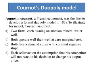 Cournot’s Duopoly model
Augustin cournot, a French economist, was the first to
develop a formal duopoly model in 1838.To illustrate
his model, Cournot assumed ;
a) Two firms, each owning an artesian mineral water
well.
b) Both operate well their well at zero marginal cost.
c) Both face a demand curve with constant negative
slope.
d) Each seller act on the assumption that his competitor
will not react to his decision to change his output
price.
 