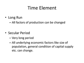 Time Element
• Long Run
– All factors of production can be changed
• Secular Period
– Very long period
– All underlying economic factors like size of
population, general condition of capital supply
etc. can change.
 