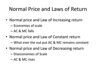 Normal Price and Laws of Return
• Normal price and Law of Increasing return
– Economies of scale
– AC & MC falls
• Normal price and Law of Constant return
– What ever the out put AC & MC remains constant
• Normal price and Law of Decreasing return
– Diseconomies of Scale
– AC & MC rises
 