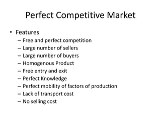 Perfect Competitive Market
• Features
– Free and perfect competition
– Large number of sellers
– Large number of buyers
– Homogenous Product
– Free entry and exit
– Perfect Knowledge
– Perfect mobility of factors of production
– Lack of transport cost
– No selling cost
 
