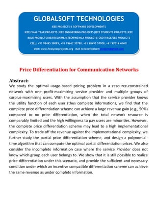 Price Differentiation for Communication Networks
Abstract:
We study the optimal usage-based pricing problem in a resource-constrained
network with one profit-maximizing service provider and multiple groups of
surplus-maximizing users. With the assumption that the service provider knows
the utility function of each user (thus complete information), we find that the
complete price differentiation scheme can achieve a large revenue gain (e.g., 50%)
compared to no price differentiation, when the total network resource is
comparably limited and the high willingness to pay users are minorities. However,
the complete price differentiation scheme may lead to a high implementational
complexity. To trade off the revenue against the implementational complexity, we
further study the partial price differentiation scheme, and design a polynomial-
time algorithm that can compute the optimal partial differentiation prices. We also
consider the incomplete information case where the service Provider does not
know which group each user belongs to. We show that it is still possible to realize
price differentiation under this scenario, and provide the sufficient and necessary
condition under which an incentive compatible differentiation scheme can achieve
the same revenue as under complete information.
GLOBALSOFT TECHNOLOGIES
IEEE PROJECTS & SOFTWARE DEVELOPMENTS
IEEE FINAL YEAR PROJECTS|IEEE ENGINEERING PROJECTS|IEEE STUDENTS PROJECTS|IEEE
BULK PROJECTS|BE/BTECH/ME/MTECH/MS/MCA PROJECTS|CSE/IT/ECE/EEE PROJECTS
CELL: +91 98495 39085, +91 99662 35788, +91 98495 57908, +91 97014 40401
Visit: www.finalyearprojects.org Mail to:ieeefinalsemprojects@gmail.com
 