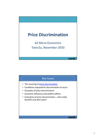 Price Discrimination 
             A2 Micro Economics
           Tutor2u, November 2010




                       Key issues
•   The meaning of price discrimination
•   Conditions required for discrimination to occur
•   Examples of price discrimination
•   Economic efficiency and welfare effects
•   Evaluation of price discrimination – who really 
    benefits and who loses?




                                                       1
 