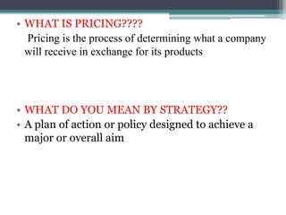 • WHAT IS PRICING????
Pricing is the process of determining what a company
will receive in exchange for its products
• WHAT DO YOU MEAN BY STRATEGY??
• A plan of action or policy designed to achieve a
major or overall aim