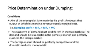 Price Determination under Dumping:
Conditions
 Aim of the monopolist is to maximize his profit :Produces that
output at which his marginal revenue equals marginal cost.
i.e. Dumping profit = MRH + MRF = MC
 The elasticity’s of demand must be different in the two markets: The
demand should be less elastic in the domestic market and perfectly
elastic in the foreign market.
 The foreign market should be perfectly competitive and the
domestic market is monopolistic
 