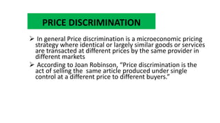 PRICE DISCRIMINATION
 In general Price discrimination is a microeconomic pricing
strategy where identical or largely similar goods or services
are transacted at different prices by the same provider in
different markets
 According to Joan Robinson, “Price discrimination is the
act of selling the same article produced under single
control at a different price to different buyers.”
 