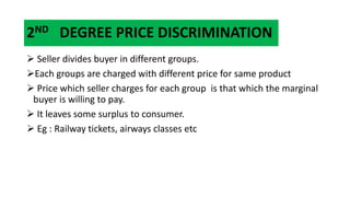 2ND DEGREE PRICE DISCRIMINATION
 Seller divides buyer in different groups.
Each groups are charged with different price for same product
 Price which seller charges for each group is that which the marginal
buyer is willing to pay.
 It leaves some surplus to consumer.
 Eg : Railway tickets, airways classes etc
 