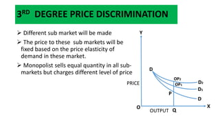 3RD DEGREE PRICE DISCRIMINATION
 Different sub market will be made
 The price to these sub markets will be
fixed based on the price elasticity of
demand in these market.
 Monopolist sells equal quantity in all sub-
markets but charges different level of price
D
D1
D2
P
OP1
OP2
D
Q
X
Y
OUTPUT
O
PRICE
 