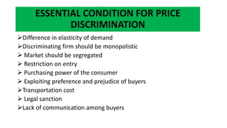 ESSENTIAL CONDITION FOR PRICE
DISCRIMINATION
Difference in elasticity of demand
Discriminating firm should be monopolistic
 Market should be segregated
 Restriction on entry
 Purchasing power of the consumer
 Exploiting preference and prejudice of buyers
Transportation cost
 Legal sanction
Lack of communication among buyers
 