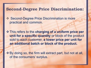  Second-Degree Price Discrimination is more
practical and common.
This refers to the charging of a uniform price per
unit for a specific quantity or block of the product
sold to each customer, a lower price per unit for
an additional batch or block of the product.
By doing so, the firm will extract part, but not at all,
of the consumers’ surplus.
 