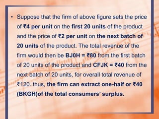 • Suppose that the firm of above figure sets the price
of ₹4 per unit on the first 20 units of the product
and the price of ₹2 per unit on the next batch of
20 units of the product. The total revenue of the
firm would then be BJ0H = ₹80 from the first batch
of 20 units of the product and CFJK = ₹40 from the
next batch of 20 units, for overall total revenue of
₹120. thus, the firm can extract one-half or ₹40
(BKGH)of the total consumers’ surplus.
 