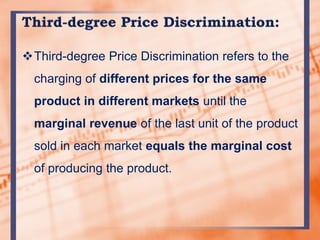 Third-degree Price Discrimination refers to the
charging of different prices for the same
product in different markets until the
marginal revenue of the last unit of the product
sold in each market equals the marginal cost
of producing the product.
 
