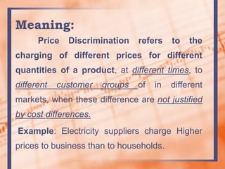 Meaning:
Price Discrimination refers to the
charging of different prices for different
quantities of a product, at different times, to
different customer groups of in different
markets, when these difference are not justified
by cost differences.
Example: Electricity suppliers charge Higher
prices to business than to households.
 