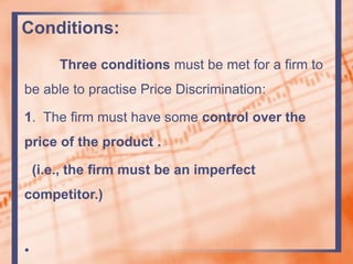 Conditions:
Three conditions must be met for a firm to
be able to practise Price Discrimination:
1. The firm must have some control over the
price of the product .
(i.e., the firm must be an imperfect
competitor.)
•
 