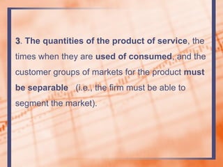 3. The quantities of the product of service, the
times when they are used of consumed, and the
customer groups of markets for the product must
be separable (i.e., the firm must be able to
segment the market).
 