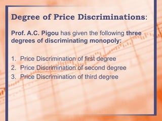Degree of Price Discriminations:
Prof. A.C. Pigou has given the following three
degrees of discriminating monopoly:
1. Price Discrimination of first degree
2. Price Discrimination of second degree
3. Price Discrimination of third degree
 