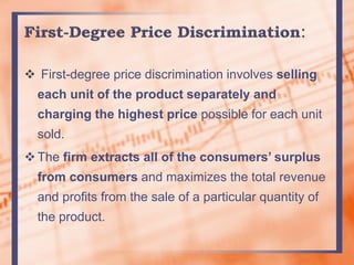  First-degree price discrimination involves selling
each unit of the product separately and
charging the highest price possible for each unit
sold.
The firm extracts all of the consumers’ surplus
from consumers and maximizes the total revenue
and profits from the sale of a particular quantity of
the product.
 