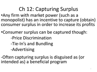 Ch 12: Capturing Surplus
•Any firm with market power (such as a
monopolist) has an incentive to capture (obtain)
consumer surplus in order to increase its profits
•Consumer surplus can be captured though:
-Price Discrimination
-Tie-In’s and Bundling
-Advertising
-Often capturing surplus is disguised as (or
intended as) a beneficial program
1
 