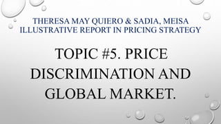 THERESA MAY QUIERO & SADIA, MEISA
ILLUSTRATIVE REPORT IN PRICING STRATEGY
TOPIC #5. PRICE
DISCRIMINATION AND
GLOBAL MARKET.
 