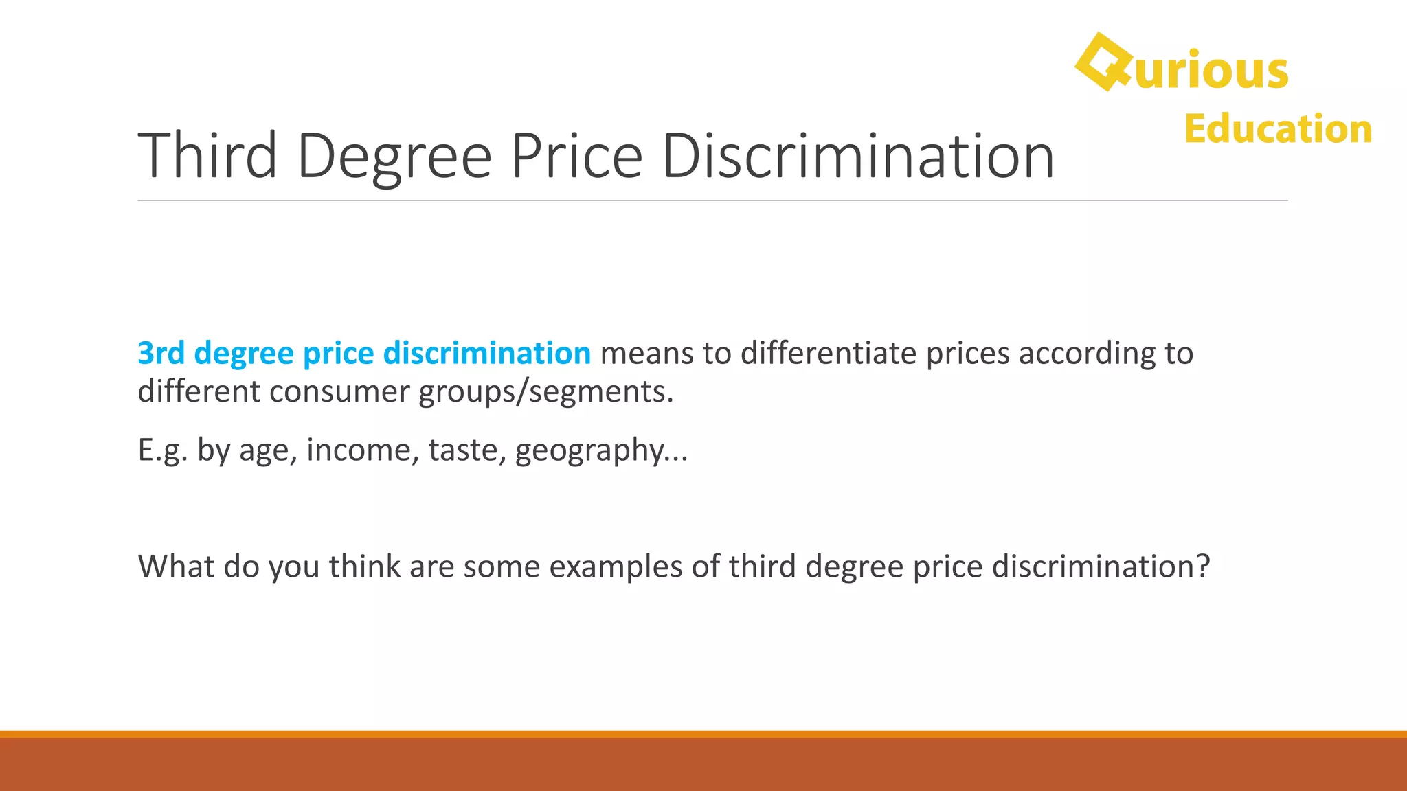 Third	Degree	Price	Discrimination
3rd	degree	price	discrimination	means	to	differentiate	prices	according	to	
different	consumer	groups/segments.	
E.g.	by	age,	income,	taste,	geography...
What	do	you	think	are	some	examples	of	third	degree	price	discrimination?
 
