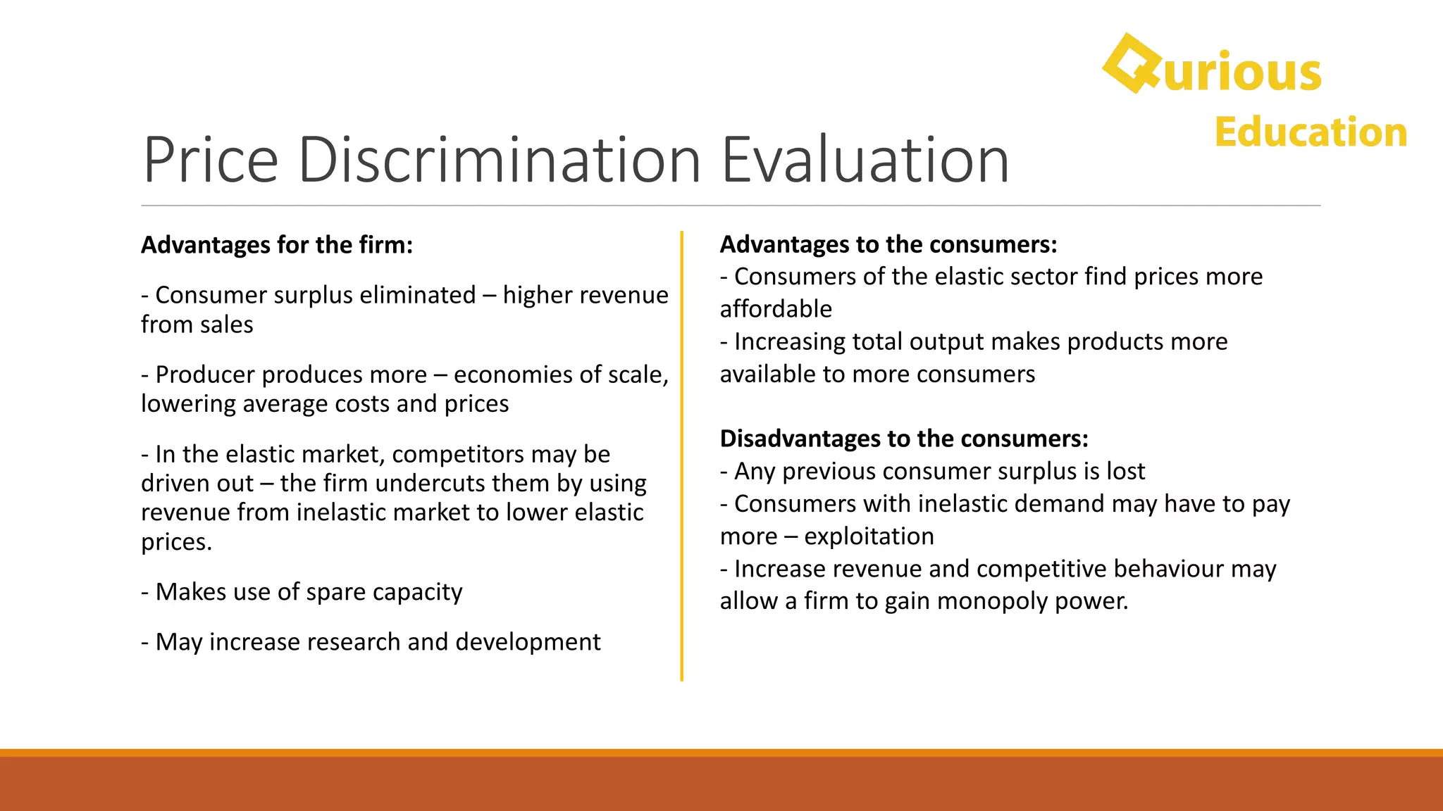 Price	Discrimination	Evaluation
Advantages	for	the	firm:
- Consumer	surplus	eliminated	– higher	revenue	
from	sales
- Producer	produces	more	– economies	of	scale,	
lowering	average	costs	and	prices
- In	the	elastic	market,	competitors	may	be	
driven	out	– the	firm	undercuts	them	by	using	
revenue	from	inelastic	market	to	lower	elastic	
prices.
- Makes	use	of	spare	capacity
- May	increase	research	and	development
Advantages	to	the	consumers:
- Consumers	of	the	elastic	sector	find	prices	more	
affordable
- Increasing	total	output	makes	products	more	
available	to	more	consumers
Disadvantages	to	the	consumers:
- Any	previous	consumer	surplus	is	lost
- Consumers	with	inelastic	demand	may	have	to	pay	
more	– exploitation
- Increase	revenue	and	competitive	behaviour may	
allow	a	firm	to	gain	monopoly	power.
 