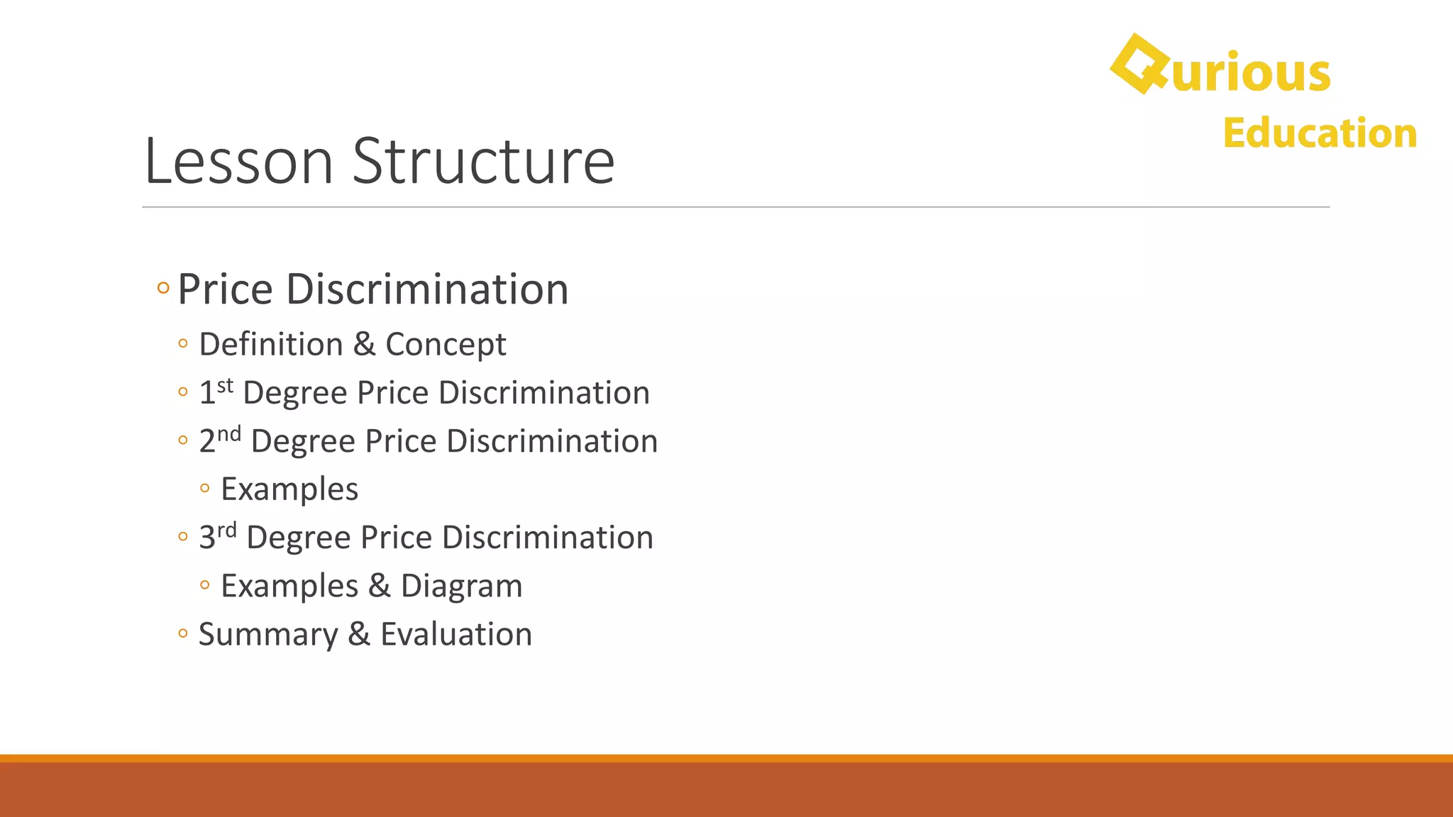 Lesson	Structure
◦Price	Discrimination
◦ Definition	&	Concept
◦ 1st Degree	Price	Discrimination
◦ 2nd Degree	Price	Discrimination
◦ Examples
◦ 3rd Degree	Price	Discrimination
◦ Examples	&	Diagram
◦ Summary	&	Evaluation
 