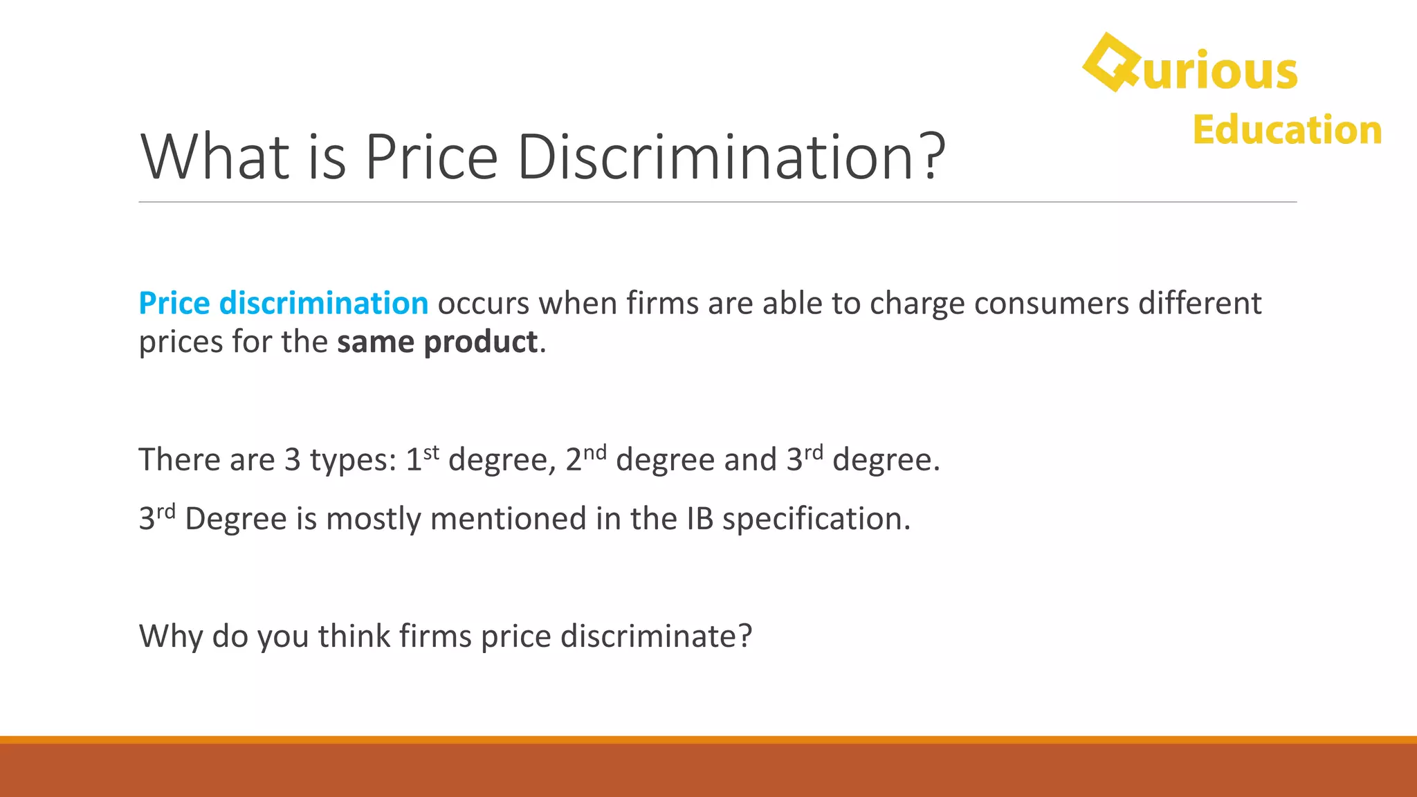 What	is	Price	Discrimination?
Price	discrimination	occurs	when	firms	are	able	to	charge	consumers	different	
prices	for	the	same	product.
There	are	3	types:	1st degree,	2nd degree	and	3rd degree.	
3rd Degree	is	mostly	mentioned	in	the	IB	specification.
Why	do	you	think	firms	price	discriminate?
 