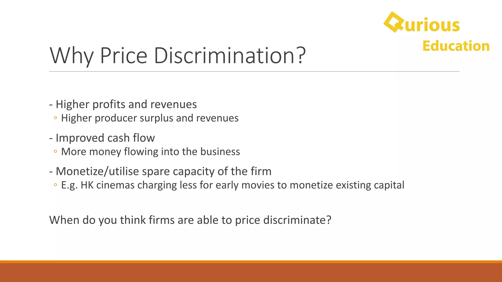 Why	Price	Discrimination?
- Higher	profits	and	revenues
◦ Higher	producer	surplus	and	revenues
- Improved	cash	flow
◦ More	money	flowing	into	the	business
- Monetize/utilise	spare	capacity	of	the	firm
◦ E.g.	HK	cinemas	charging	less	for	early	movies	to	monetize	existing	capital
When	do	you	think	firms	are	able	to	price	discriminate?
 
