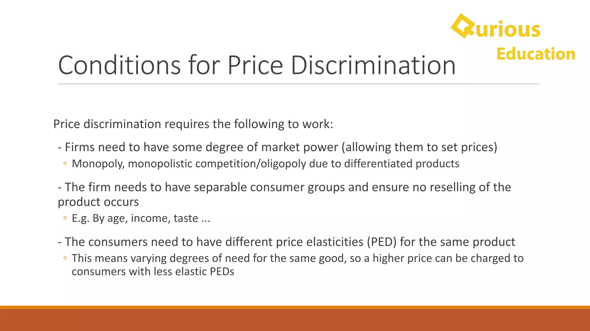 Conditions	for	Price	Discrimination
Price	discrimination	requires	the	following	to	work:
- Firms	need	to	have	some	degree	of	market	power	(allowing	them	to	set	prices)
◦ Monopoly,	monopolistic	competition/oligopoly	due	to	differentiated	products
- The	firm	needs	to	have	separable	consumer	groups	and	ensure	no	reselling	of	the	
product	occurs
◦ E.g.	By	age,	income,	taste	...
- The	consumers	need	to	have	different	price	elasticities (PED)	for	the	same	product	
◦ This	means	varying	degrees	of	need	for	the	same	good,	so	a	higher	price	can	be	charged	to	
consumers	with	less	elastic	PEDs
 