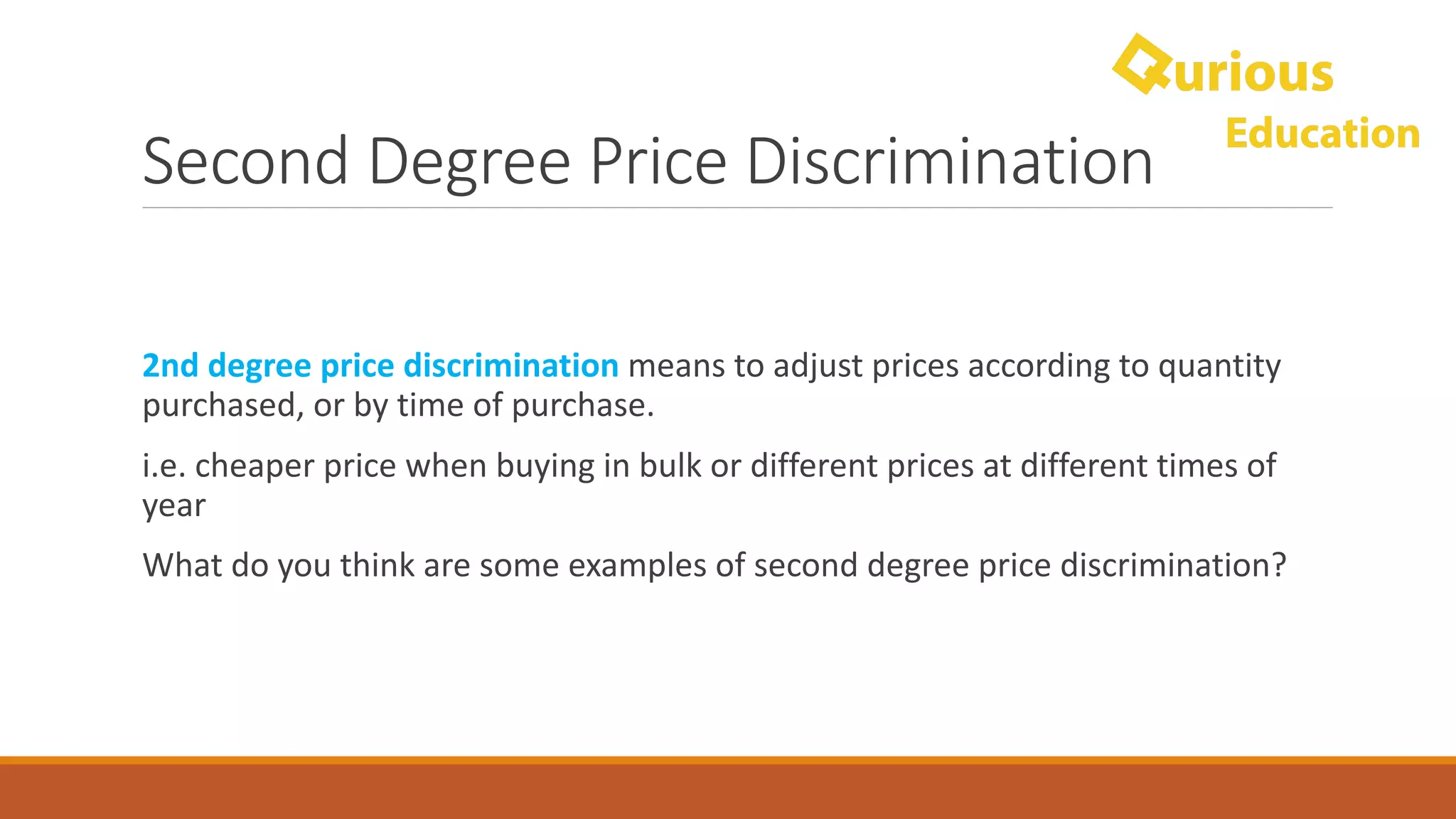 Second	Degree	Price	Discrimination
2nd	degree	price	discrimination	means	to	adjust	prices	according	to	quantity	
purchased,	or	by	time	of	purchase.
i.e.	cheaper	price	when	buying	in	bulk	or	different	prices	at	different	times	of	
year
What	do	you	think	are	some	examples	of	second	degree	price	discrimination?
 