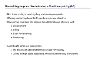 Second degree price discrimination – Non linear pricing (2/3)
• Non linear pricing is used regularly and can improve profits
• Offering several non-linear tariffs can be even more attractive
• However we must take into account the additional costs of a new tariff:
 Development
 Billing
 Sales force training
 Advertising, …
• According to some real experiences:
 The benefits of additional tariffs decrease very quickly
 Due to the high costs associated, firms should offer only a few tariffs
 