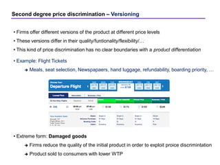 Second degree price discrimination – Versioning
• Firms offer different versions of the product at different price levels
• These versions differ in their quality/funtionality/flexibility/…
• This kind of price discrimination has no clear boundaries with a product differentiation
• Example: Flight Tickets
 Meals, seat selection, Newspapaers, hand luggage, refundability, boarding priority, …
• Extreme form: Damaged goods
 Firms reduce the quality of the initial product in order to exploit proice discrimintation
 Product sold to consumers with lower WTP
 